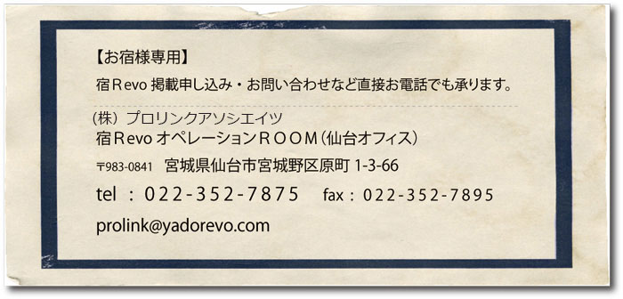 【お宿様専用】宿Revo掲載申し込み・お問い合わせなど直接お電話でも承ります。宿RevoオペレーションROOM(仙台オフィス)〒983-0841 宮城県仙台市宮城野区原町1-3-66 tel:022-352-7875 fax:022-352-7895 prolink@yadorevo.com